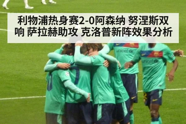 利物浦热身赛2-0阿森纳 努涅斯双响 萨拉赫助攻 克洛普新阵效果分析