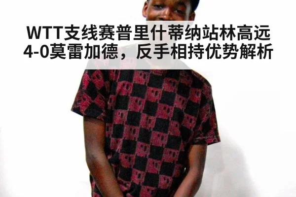 WTT支线赛普里什蒂纳站林高远4-0莫雷加德,反手相持优势解析